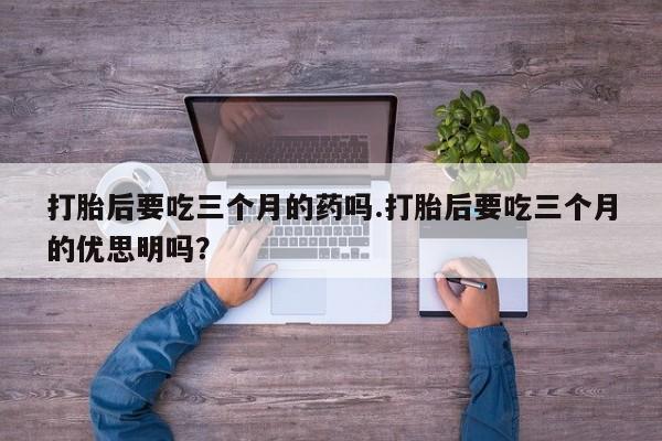 网上买打胎药联系方式微信，打胎后要吃三个月的药吗.打胎后要吃三个月的优思明吗？