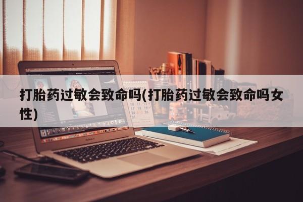 网上买打胎药联系方式微信，打胎药过敏会致命吗(打胎药过敏会致命吗女性)